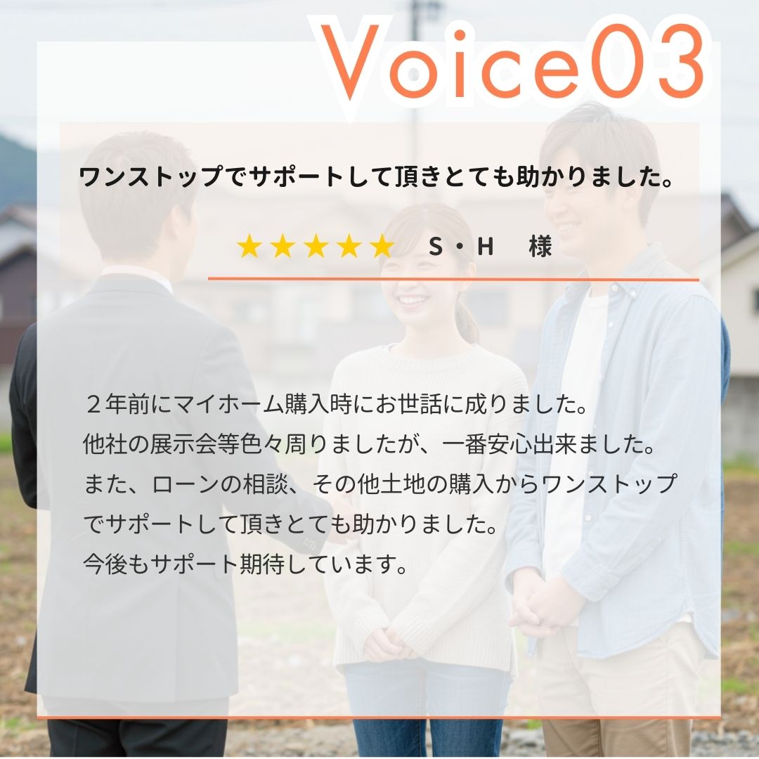 【お客様の声】S・H様。２年前にマイホーム購入時にお世話に成りました。他社の展示会等色々周りましたが、一番安心出来ました。また、ローンの相談、その他土地の購入からワンストップでサポートして頂きとても助かりました。今後もサポート期待しています。｜エヴァーホーム