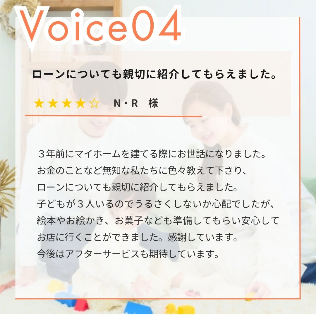 【お客様の声】N・R様。３年前にマイホームを建てる際にお世話になりました。お金のことなど無知な私たちに色々教えて下さり、ローンについても親切に紹介してもらえました。子どもが３人いるのでうるさくしないか心配でしたが、絵本やお絵かき、お菓子なども準備してもらい安心してお店に行くことができました。感謝しています。今後はアフターサービスも期待しています。｜エヴァーホーム