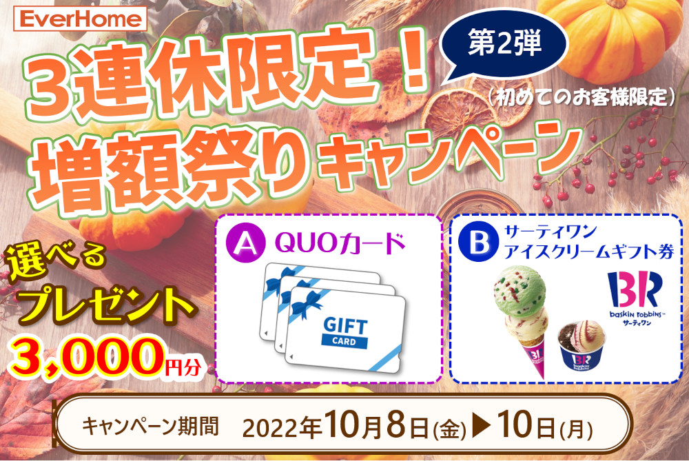 3連休限定！増額祭りキャンペーン【完全予約制｜2022年9月17日～19日・23日～25日】エヴァーホーム
